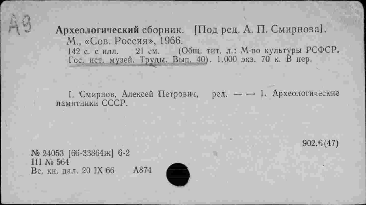 ﻿А 9
*
Археологический сборник. [Под ред. А. П. Смирнова!.
М., «Сов. Россия», 1966.
142 с. с илл. 21 см. (Общ. тит. л.: М-во культуры РСФСР. ■Гос. ист,...музей. Труды. Вьш._40). 1.000 экз. 70 к. В пер.
I. Смирнов, Алексей Петрович, ред. — — 1. Археологические памятники СССР.
№ 24053 [66-33864Ж] 6-2
III № 564
Вс. кн. пал. 20 ГХ 66	А874
902.6(47)